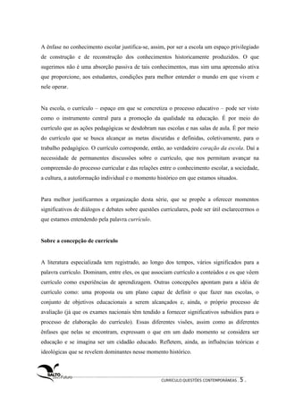 A ênfase no conhecimento escolar justifica-se, assim, por ser a escola um espaço privilegiado 
de construção e de reconstrução dos conhecimentos historicamente produzidos. O que 
sugerimos não é uma absorção passiva de tais conhecimentos, mas sim uma apreensão ativa 
que proporcione, aos estudantes, condições para melhor entender o mundo em que vivem e 
nele operar. 
Na escola, o currículo – espaço em que se concretiza o processo educativo – pode ser visto 
como o instrumento central para a promoção da qualidade na educação. É por meio do 
currículo que as ações pedagógicas se desdobram nas escolas e nas salas de aula. É por meio 
do currículo que se busca alcançar as metas discutidas e definidas, coletivamente, para o 
trabalho pedagógico. O currículo corresponde, então, ao verdadeiro coração da escola. Daí a 
necessidade de permanentes discussões sobre o currículo, que nos permitam avançar na 
compreensão do processo curricular e das relações entre o conhecimento escolar, a sociedade, 
a cultura, a autoformação individual e o momento histórico em que estamos situados. 
Para melhor justificarmos a organização desta série, que se propõe a oferecer momentos 
significativos de diálogos e debates sobre questões curriculares, pode ser útil esclarecermos o 
que estamos entendendo pela palavra currículo. 
Sobre a concepção de currículo 
A literatura especializada tem registrado, ao longo dos tempos, vários significados para a 
palavra currículo. Dominam, entre eles, os que associam currículo a conteúdos e os que vêem 
currículo como experiências de aprendizagem. Outras concepções apontam para a idéia de 
currículo como: uma proposta ou um plano capaz de definir o que fazer nas escolas, o 
conjunto de objetivos educacionais a serem alcançados e, ainda, o próprio processo de 
avaliação (já que os exames nacionais têm tendido a fornecer significativos subsídios para o 
processo de elaboração do currículo). Essas diferentes visões, assim como as diferentes 
ênfases que nelas se encontram, expressam o que em um dado momento se considera ser 
educação e se imagina ser um cidadão educado. Refletem, ainda, as influências teóricas e 
ideológicas que se revelem dominantes nesse momento histórico. 
CURRÍCULO:QUESTÕES CONTEMPORÂNEAS . 5 . 
 
