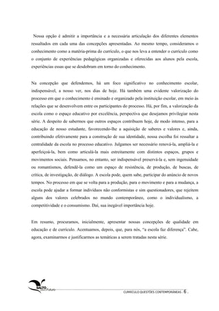 Nossa opção é admitir a importância e a necessária articulação dos diferentes elementos 
ressaltados em cada uma das concepções apresentadas. Ao mesmo tempo, consideramos o 
conhecimento como a matéria-prima do currículo, o que nos leva a entender o currículo como 
o conjunto de experiências pedagógicas organizadas e oferecidas aos alunos pela escola, 
experiências essas que se desdobram em torno do conhecimento. 
Na concepção que defendemos, há um foco significativo no conhecimento escolar, 
indispensável, a nosso ver, nos dias de hoje. Há também uma evidente valorização do 
processo em que o conhecimento é ensinado e organizado pela instituição escolar, em meio às 
relações que se desenvolvem entre os participantes do processo. Há, por fim, a valorização da 
escola como o espaço educativo por excelência, perspectiva que desejamos privilegiar nesta 
série. A despeito de sabermos que outros espaços contribuem hoje, de modo intenso, para a 
educação de nosso estudante, favorecendo-lhe a aquisição de saberes e valores e, ainda, 
contribuindo efetivamente para a construção de sua identidade, nossa escolha foi ressaltar a 
centralidade da escola no processo educativo. Julgamos ser necessário renová-la, ampliá-la e 
aperfeiçoá-la, bem como articulá-la mais estreitamente com distintos espaços, grupos e 
movimentos sociais. Pensamos, no entanto, ser indispensável preservá-la e, sem ingenuidade 
ou romantismos, defendê-la como um espaço de resistência, de produção, de buscas, de 
crítica, de investigação, de diálogo. A escola pode, quem sabe, participar do anúncio de novos 
tempos. No processo em que se volta para a produção, para o movimento e para a mudança, a 
escola pode ajudar a formar indivíduos não conformistas e sim questionadores, que rejeitem 
alguns dos valores celebrados no mundo contemporâneo, como o individualismo, a 
competitividade e o consumismo. Daí, sua inegável importância hoje. 
Em resumo, procuramos, inicialmente, apresentar nossas concepções de qualidade em 
educação e de currículo. Acentuamos, depois, que, para nós, “a escola faz diferença”. Cabe, 
agora, examinarmos e justificarmos as temáticas a serem tratadas nesta série. 
CURRÍCULO:QUESTÕES CONTEMPORÂNEAS . 6 . 
 