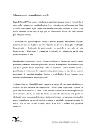 Sobre as questões a serem discutidas na série 
Segundo Silva (1999), a questão central que se encontra em qualquer teoria de currículo é a de 
saber qual o conhecimento considerado digno de ser ensinado e aprendido nas escolas. Ainda 
que diferentes respostas sejam encontradas em diferentes teorias, em todas se discute o que 
nossos estudantes devem saber, ou seja, qual é o conhecimento escolar visto como essencial 
para integrar o currículo. 
A atualidade dessa questão explica o núcleo do primeiro programa. Procuraremos discutir o 
conhecimento escolar, abordando aspectos referentes aos processos de seleção, constituição, 
hierarquização e distribuição de conhecimentos no currículo e nas salas de aula. 
Focalizaremos e debateremos o processo de organização do conhecimento escolar neste 
primeiro programa da série. 
Considerando que em nossas escolas a divisão disciplinar tem fragmentado o conhecimento, 
pretendemos examinar a interdisciplinaridade, processo de rompimento da disciplinarização, 
que busca garantir maior aproximação entre as disciplinas. Vamos também avaliar a 
possibilidade de rompimento das próprias fronteiras disciplinares, por meio do que tem sido 
denominado de transdisciplinaridade. Limites e possibilidades desses processos serão 
intensamente discutidos no segundo programa. 
Ainda com base em Silva (1999), outra indagação se mostra relevante nas teorizações sobre 
currículo. Ela será o tema do terceiro programa. Trata-se, agora, de perguntar: o que ou em 
quem nossos estudantes vão se tornar? Afinal, os currículos buscam modificar as pessoas que 
os “vivenciam”. Assim, no fundo das teorias de currículo, encontra-se uma questão de 
identidade. Desse modo, quando tomamos decisões referentes a currículo, precisamos definir 
tanto o conhecimento que deverá constituí-lo, quanto as identidades a serem construídas. Em 
síntese, além de uma questão de conhecimento, o currículo é também uma questão de 
identidade. 
CURRÍCULO:QUESTÕES CONTEMPORÂNEAS . 7 . 
 