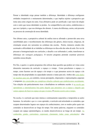 Pensar a identidade exige pensar também a diferença. Identidade e diferença configuram 
entidades inseparáveis e mutuamente determinadas, o que implica rejeitar a perspectiva que 
toma uma como origem da outra. Essa afirmativa pode ser justificada: é por meio da relação 
com o outro que nossa identidade se produz. Ao compartilhá-la com outros, estabelecemos o 
que nos é próprio, o que nos distingue dos demais. A marca da diferença, assim, está presente 
no processo de construção de nossa identidade. 
Nos últimos anos, a perspectiva cultural de análise tem-se afirmado e promovido uma nova 
sensibilidade para o reconhecimento das diferenças (de gênero, étnico-raciais, religiosas, de 
orientação sexual, etc.) presentes no cotidiano das escolas. Porém, inúmeros estudos têm 
acentuado a dificuldade de se trabalhar as diferenças no dia-a-dia das salas de aula. Em vez de 
procurar a homogeneização nos currículos, o desafio a ser enfrentado é, então, transformar as 
diferenças em vantagem pedagógica. O terceiro programa pretende examinar possíveis 
caminhos nessa direção. 
Por fim, o quarto e o quinto programas irão enfocar duas questões que podem ser vistas como 
dimensões marcantes do currículo: o espaço e o tempo. Como percebemos o espaço e o 
tempo, como fazemos uso do espaço e do tempo e o que pensamos acerca do espaço e do 
tempo não são propriedades ou capacidades naturais e inatas para nós. Ambos não estão dados 
de imediato para nós; ao contrário, nossas percepções, disposições e representações espaciais 
e temporais são construídas nas complexas relações culturais que estabelecemos socialmente. 
Tais relações são particularmente ricas e desafiadoras no ambiente escolar: é na escola que 
aprendemos e internalizamos boa parte daquilo que pensamos ser o espaço e daquilo que 
somos capazes de fazer no espaço em que vivemos. O mesmo ocorre com o tempo. 
Na escola, é o currículo que mais intensa e continuamente espacializa e temporaliza as ações 
humanas. Ao articular o que e o como aprender, o currículo está articulando os conteúdos, que 
ocupam determinados lugares nos espaços de conhecimentos, com os modos pelos quais tais 
conteúdos se desenvolvem ao longo do tempo. Em outras palavras, enquanto os conteúdos 
ocupam um espaço epistemológico, os modos desenvolvem-se ao longo de um tempo. As 
conhecidas grades curriculares expressam claramente todas essas articulações: elas 
CURRÍCULO:QUESTÕES CONTEMPORÂNEAS . 8 . 
 