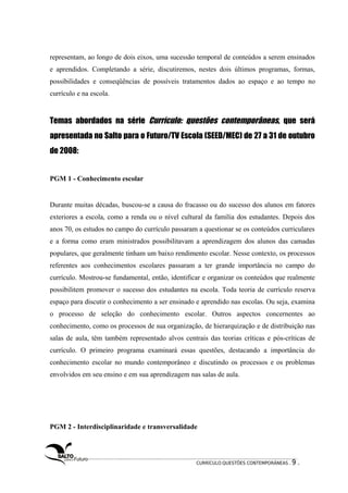 representam, ao longo de dois eixos, uma sucessão temporal de conteúdos a serem ensinados 
e aprendidos. Completando a série, discutiremos, nestes dois últimos programas, formas, 
possibilidades e conseqüências de possíveis tratamentos dados ao espaço e ao tempo no 
currículo e na escola. 
Temas abordados na série Currículo: questões contemporâneas, que será 
apresentada no Salto para o Futuro/TV Escola (SEED/MEC) de 27 a 31 de outubro 
de 2008: 
PGM 1 - Conhecimento escolar 
Durante muitas décadas, buscou-se a causa do fracasso ou do sucesso dos alunos em fatores 
exteriores a escola, como a renda ou o nível cultural da família dos estudantes. Depois dos 
anos 70, os estudos no campo do currículo passaram a questionar se os conteúdos curriculares 
e a forma como eram ministrados possibilitavam a aprendizagem dos alunos das camadas 
populares, que geralmente tinham um baixo rendimento escolar. Nesse contexto, os processos 
referentes aos conhecimentos escolares passaram a ter grande importância no campo do 
currículo. Mostrou-se fundamental, então, identificar e organizar os conteúdos que realmente 
possibilitem promover o sucesso dos estudantes na escola. Toda teoria de currículo reserva 
espaço para discutir o conhecimento a ser ensinado e aprendido nas escolas. Ou seja, examina 
o processo de seleção do conhecimento escolar. Outros aspectos concernentes ao 
conhecimento, como os processos de sua organização, de hierarquização e de distribuição nas 
salas de aula, têm também representado alvos centrais das teorias críticas e pós-críticas de 
currículo. O primeiro programa examinará essas questões, destacando a importância do 
conhecimento escolar no mundo contemporâneo e discutindo os processos e os problemas 
envolvidos em seu ensino e em sua aprendizagem nas salas de aula. 
PGM 2 - Interdisciplinaridade e transversalidade 
CURRÍCULO:QUESTÕES CONTEMPORÂNEAS . 9 . 
 