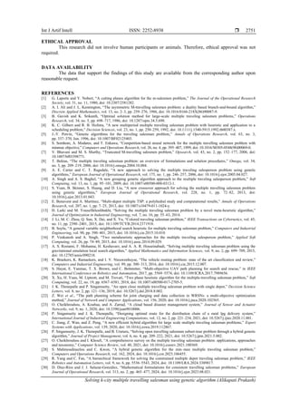 Int J Artif Intell ISSN: 2252-8938 
Solving k-city multiple travelling salesman using genetic algorithm (Alikapati Prakash)
2751
ETHICAL APPROVAL
This research did not involve human participants or animals. Therefore, ethical approval was not
required.
DATA AVAILABILITY
The data that support the findings of this study are available from the corresponding author upon
reasonable request.
REFERENCES
[1] G. Laporte and Y. Nobert, “A cutting planes algorithm for the m-salesmen problem,” The Journal of the Operational Research
Society, vol. 31, no. 11, 1980, doi: 10.2307/2581282.
[2] A. I. Ali and J. L. Kennington, “The asymmetric M-travelling salesmen problem: a duality based branch-and-bound algorithm,”
Discrete Applied Mathematics, vol. 13, no. 2–3, pp. 259–276, 1986, doi: 10.1016/0166-218X(86)90087-9.
[3] B. Gavish and K. Srikanth, “Optimal solution method for large-scale multiple traveling salesmen problems,” Operations
Research, vol. 34, no. 5, pp. 698–717, 1986, doi: 10.1287/opre.34.5.698.
[4] K. C. Gilbert and R. B. Hofstra, “A new multiperiod multiple traveling salesman problem with heuristic and application to a
scheduling problem,” Decision Sciences, vol. 23, no. 1, pp. 250–259, 1992, doi: 10.1111/j.1540-5915.1992.tb00387.x.
[5] J.-Y. Potvin, “Genetic algorithms for the traveling salesman problem,” Annals of Operations Research, vol. 63, no. 3,
pp. 337–370, Jun. 1996, doi: 10.1007/BF02125403.
[6] S. Somhom, A. Modares, and T. Enkawa, “Competition-based neural network for the multiple travelling salesmen problem with
minmax objective,” Computers and Operations Research, vol. 26, no. 4, pp. 395–407, 1999, doi: 10.1016/S0305-0548(98)00069-0.
[7] V. Bhavani and M. S. Murthy, “Truncated M-travelling salesmen problem,” Opsearch, vol. 43, no. 2, pp. 152–177, 2006, doi:
10.1007/bf03398771.
[8] T. Bektas, “The multiple traveling salesman problem: an overview of formulations and solution procedures,” Omega, vol. 34,
no. 3, pp. 209–219, 2006, doi: 10.1016/j.omega.2004.10.004.
[9] A. E. Carter and C. T. Ragsdale, “A new approach to solving the multiple traveling salesperson problem using genetic
algorithms,” European Journal of Operational Research, vol. 175, no. 1, pp. 246–257, 2006, doi: 10.1016/j.ejor.2005.04.027.
[10] A. Singh and A. S. Baghel, “A new grouping genetic algorithm approach to the multiple traveling salesperson problem,” Soft
Computing, vol. 13, no. 1, pp. 95–101, 2009, doi: 10.1007/s00500-008-0312-1.
[11] S. Yuan, B. Skinner, S. Huang, and D. Liu, “A new crossover approach for solving the multiple travelling salesmen problem
using genetic algorithms,” European Journal of Operational Research, vol. 228, no. 1, pp. 72–82, 2013, doi:
10.1016/j.ejor.2013.01.043.
[12] E. Benavent and A. Martínez, “Multi-depot multiple TSP: a polyhedral study and computational results,” Annals of Operations
Research, vol. 207, no. 1, pp. 7–25, 2013, doi: 10.1007/s10479-011-1024-y.
[13] H. Larki and M. Yousefikhoshbakht, “Solving the multiple traveling salesman problem by a novel meta-heuristic algorithm,”
Journal of Optimization in Industrial Engineering, vol. 7, no. 16, pp. 55–63, 2014.
[14] J. Li, M. C. Zhou, Q. Sun, X. Dai, and X. Yu, “Colored traveling salesman problem,” IEEE Transactions on Cybernetics, vol. 45,
no. 11, pp. 2390–2401, 2015, doi: 10.1109/TCYB.2014.2371918.
[15] B. Soylu, “A general variable neighborhood search heuristic for multiple traveling salesmen problem,” Computers and Industrial
Engineering, vol. 90, pp. 390–401, 2015, doi: 10.1016/j.cie.2015.10.010.
[16] P. Venkatesh and A. Singh, “Two metaheuristic approaches for the multiple traveling salesperson problem,” Applied Soft
Computing, vol. 26, pp. 74–89, 2015, doi: 10.1016/j.asoc.2014.09.029.
[17] A. S. Rostami, F. Mohanna, H. Keshavarz, and A. A. R. Hosseinabadi, “Solving multiple traveling salesman problem using the
gravitational emulation local search algorithm,” Applied Mathematics and Information Sciences, vol. 9, no. 2, pp. 699–709, 2015,
doi: 10.12785/amis/090218.
[18] K. Braekers, K. Ramaekers, and I. V. Nieuwenhuyse, “The vehicle routing problem: state of the art classification and review,”
Computers and Industrial Engineering, vol. 99, pp. 300–313, 2016, doi: 10.1016/j.cie.2015.12.007.
[19] S. Hayat, E. Yanmaz, T. X. Brown, and C. Bettstetter, “Multi-objective UAV path planning for search and rescue,” in IEEE
International Conference on Robotics and Automation, 2017, pp. 5569–5574, doi: 10.1109/ICRA.2017.7989656.
[20] X. Xu, H. Yuan, M. Liptrott, and M. Trovati, “Two phase heuristic algorithm for the multiple-travelling salesman problem,” Soft
Computing, vol. 22, no. 19, pp. 6567–6581, 2018, doi: 10.1007/s00500-017-2705-5.
[21] J. K. Thenepalle and P. Singamsetty, “An open close multiple travelling salesman problem with single depot,” Decision Science
Letters, vol. 8, no. 2, pp. 121–136, 2019, doi: 10.5267/j.dsl.2018.8.002.
[22] Z. Wei et al., “The path planning scheme for joint charging and data collection in WRSNs: a multi-objective optimization
method,” Journal of Network and Computer Applications, vol. 156, 2020, doi: 10.1016/j.jnca.2020.102565.
[23] O. Cheikhrouhou, A. Koubaa, and A. Zarrad, “A cloud based disaster management system,” Journal of Sensor and Actuator
Networks, vol. 9, no. 1, 2020, doi: 10.3390/jsan9010006.
[24] P. Singamsetty and J. K. Thenepalle, “Designing optimal route for the distribution chain of a rural lpg delivery system,”
International Journal of Industrial Engineering Computations, vol. 12, no. 2, pp. 221–234, 2021, doi: 10.5267/j.ijiec.2020.11.001.
[25] C. Jiang, Z. Wan, and Z. Peng, “A new efficient hybrid algorithm for large scale multiple traveling salesman problems,” Expert
Systems with Applications, vol. 139, 2020, doi: 10.1016/j.eswa.2019.112867.
[26] P. Singamsetty, J. K. Thenepalle, and B. Uruturu, “Solving open travelling salesman subset-tour problem through a hybrid genetic
algorithm,” Journal of Project Management, vol. 6, no. 4, pp. 209–222, 2021, doi: 10.5267/j.jpm.2021.5.002.
[27] O. Cheikhrouhou and I. Khoufi, “A comprehensive survey on the multiple traveling salesman problem: applications, approaches
and taxonomy,” Computer Science Review, vol. 40, 2021, doi: 10.1016/j.cosrev.2021.100369.
[28] S. Mahmoudinazlou and C. Kwon, “A hybrid genetic algorithm for the min–max multiple traveling salesman problem,”
Computers and Operations Research, vol. 162, 2024, doi: 10.1016/j.cor.2023.106455.
[29] R. Yang and C. Fan, “A hierarchical framework for solving the constrained multiple depot traveling salesman problem,” IEEE
Robotics and Automation Letters, vol. 9, no. 6, pp. 5536–5543, 2024, doi: 10.1109/LRA.2024.3389817.
[30] D. Díaz-Ríos and J. J. Salazar-González, “Mathematical formulations for consistent travelling salesman problems,” European
Journal of Operational Research, vol. 313, no. 2, pp. 465–477, 2024, doi: 10.1016/j.ejor.2023.08.021.
 