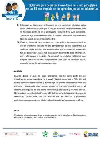 9. Liderazgo sin burocracia: el liderazgo en una institución educativa debe
tener como finalidad principal la mejora educativa de los discentes, con
un liderazgo centrado en la pedagogía y alejado de la pura burocracia.
Todos los agentes de la comunidad educativa deben estar implicados en
la consecución de las metas del centro.
10.Objetivo: desarrollo de competencias. Los cambios de sistema educativo
deben orientarse hacia la mejora competencial de los estudiantes. La
sociedad digital requiere de competencias que los sistemas educativos
han de desarrollar (autonomía, adaptación, tratamiento de la información,
etc.), reformando el currículo. Se requerirá de unidades didácticas más
simples basadas en tales competencias útiles para la inserción social,
aprendiendo de forma conectada en red.
Análisis
Cuando desde el aula de clase afrontamos las tic como parte de las
metodologías vemos que el uso de la tecnología de información, la PC e Internet
en los procesos de enseñanza y aprendizaje, no puede interpretarse como un
medio tecnológico más, sino como un agente de profundos cambios en todo el
sistema, que requiere de una buena proyección, planificación y voluntad política.
Hoy en día el aprendizaje ha ido más allá de los muros del salón de clases de la
universidad convencional, es una realidad que los alumnos y profesores
participen en conversaciones intelectuales obviando las barreras geográficas.
Nota:
Finalizado el ejercicio, por favor enviarlo a través de la plataforma Blackboard en
el espacio dispuesto, asociado a la actividad 8.
 
