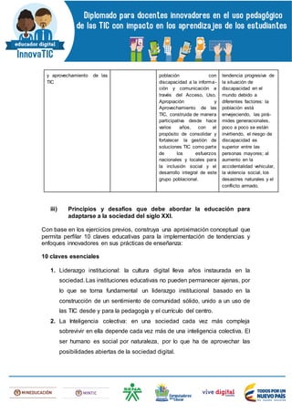 y aprovechamiento de las
TIC
población con
discapacidad a la informa-
ción y comunicación a
través del Acceso, Uso,
Apropiación y
Aprovechamiento de las
TIC, construida de manera
participativa desde hace
varios años, con el
propósito de consolidar y
fortalecer la gestión de
soluciones TIC como parte
de los esfuerzos
nacionales y locales para
la inclusión social y el
desarrollo integral de este
grupo poblacional.
tendencia progresiva de
la situación de
discapacidad en el
mundo debido a
diferentes factores: la
población está
envejeciendo, las pirá-
mides generacionales,
poco a poco se están
invirtiendo, el riesgo de
discapacidad es
superior entre las
personas mayores; al
aumento en la
accidentalidad vehicular,
la violencia social, los
desastres naturales y el
conflicto armado.
iii) Principios y desafíos que debe abordar la educación para
adaptarse a la sociedad del siglo XXI.
Con base en los ejercicios previos, construya una aproximación conceptual que
permita perfilar 10 claves educativas para la implementación de tendencias y
enfoques innovadores en sus prácticas de enseñanza:
10 claves esenciales
1. Liderazgo institucional: la cultura digital lleva años instaurada en la
sociedad. Las instituciones educativas no pueden permanecer ajenas, por
lo que se torna fundamental un liderazgo institucional basado en la
construcción de un sentimiento de comunidad sólido, unido a un uso de
las TIC desde y para la pedagogía y el currículo del centro.
2. La Inteligencia colectiva: en una sociedad cada vez más compleja
sobrevivir en ella depende cada vez más de una inteligencia colectiva. El
ser humano es social por naturaleza, por lo que ha de aprovechar las
posibilidades abiertas de la sociedad digital.
 