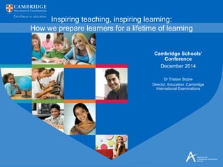 Inspiring teaching, inspiring learning:
How we prepare learners for a lifetime of learning
Cambridge Schools’
Conference
December 2014
Dr Tristian Stobie
Director, Education. Cambridge
International Examinations
 