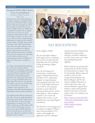 Lo rem Ipsum
Proposed UNR-TMCC Police
Force Consolidation
By Spencer Schultz, President,
TMCC SGA
During the December Board of Regents
meeting, a proposed consolidation of the
police forces of UNR and TMCC is up for
board consideration and approval. Under
the document set forth by the Nevada
System of Higher Education (NSHE), the
consolidation would provide acceptable,
or the same, levels of service at all
campuses at both UNR and TMCC, while
also saving $2.8 million over the next five
years. A Memorandum of Understanding
(MOU) that was signed by the Presidents
of UNR, TMCC, and DRI, along with the
Chancellor of the NSHE systems office,
states that each campus will keep “a safe
and secure environment for students,
faculty, staff and invitees; an effective,
efficient and professional level of campus
safety; and each campus must retain input
over the delivery of such services.”
Implementation of this consolidation, if
approved, will take place on January 1,
2016.
According to the implementation plan up
for review at the December Board
meeting, if the consolidation is approved it
will result in greater flexibility to provide
targeted prevention and enforcement
operations as needed, hold savings in
personnel costs, and provide for 24 hour
police coverage of all UNR, TMCC and
DRI northern Nevada sites. The plan also
states that it expects to recruit and retain
some of the best law enforcement
candidates in the region due to the
abundance of promotional and assignment
opportunities and size of the department.
The Implementation Plan also brings into
effect the creation of a single department
head located at the UNR campus and run
by the UNR Chief of Police. Instead of
maintaining its own police force, both
TMCC and (by proxy) DRI will pay UNR
a fee in order to obtain police services.
The fees to be paid to UNR will also be
reviewed each fiscal year. In effect, the
plan can be adjusted to respond to various
problems if any are found.
By Joe Dagher, CSUN
The Nevada Student Alliance
(NSA) approved two resolutions
this semester introduced by the
leadership team at Nevada State
College pertaining to higher
education.
First, the NSA approved
unanimously a resolution in
support of United States House
Resolution 2927, authorizing
Hispanic-serving institutions
receiving grants under Part A of
Title V of the Higher Education
Act of 1965 to use such grant
amounts to assist students in
entering medical schools, and for
other purposes. This resolution
would be a win-win for all
colleges in the system, as each
institution has a growing Hispanic
constituency.
The NSA also voted and approved
a resolution in support of United
States House Resolution 3177,
which would simplify the
application used for estimation
and determination of financial aid
eligibility for postsecondary
education, and allow students to
use their “prior, prior year” when
determining financial aid
eligibility.
Both resolutions are sponsored by
Congressman Joe Heck, and have
been introduced in Congress. The
Nevada Student Alliance urges the
members of the Nevada
Congressional delegation, the
Board of Regents and Nevada
System of Higher Education, as
well as other local, state, and
national officials to support these
initiatives which will benefit the
students of the State of Nevada.
Copies of the two resolutions can
be found at
http://system.nevada.edu/Nshe
/index.cfm/administration/acade
mics-student-
affairs/students/student-
government/
NSA RESOLUTIONS
 