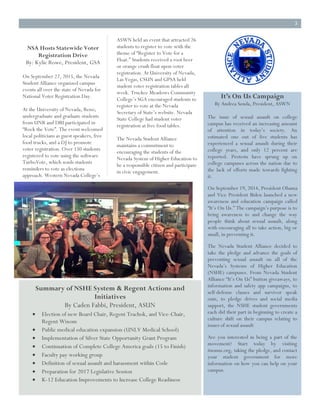 3
NSA Hosts Statewide Voter
Registration Drive
By: Kylie Rowe, President, GSA
On September 22, 2015, the Nevada
Student Alliance organized campus
events all over the state of Nevada for
National Voter Registration Day.
At the University of Nevada, Reno,
undergraduate and graduate students
from UNR and DRI participated in
“Rock the Vote”. The event welcomed
local politicians as guest speakers, free
food trucks, and a DJ to promote
voter registration. Over 150 students
registered to vote using the software
TurboVote, which sends students
reminders to vote as elections
approach. Western Nevada College’s
ASWN held an event that attracted 26
students to register to vote with the
theme of “Register to Vote for a
Float.” Students received a root beer
or orange crush float upon voter
registration. At University of Nevada,
Las Vegas, CSUN and GPSA held
student voter registration tables all
week. Truckee Meadows Community
College’s SGA encouraged students to
register to vote at the Nevada
Secretary of State’s website. Nevada
State College had student voter
registration at free food tables.
The Nevada Student Alliance
maintains a commitment to
encouraging the students of the
Nevada System of Higher Education to
be a responsible citizen and participate
in civic engagement.
It’s On Us Campaign
By Andrea Senda, President, ASWN
The issue of sexual assault on college
campus has received an increasing amount
of attention in today’s society. An
estimated one out of five students has
experienced a sexual assault during their
college years, and only 12 percent are
reported. Protests have sprung up on
college campuses across the nation due to
the lack of efforts made towards fighting
it.
On September 19, 2014, President Obama
and Vice President Biden launched a new
awareness and education campaign called
“It’s On Us.” The campaign’s purpose is to
bring awareness to and change the way
people think about sexual assault, along
with encouraging all to take action, big or
small, in preventing it.
The Nevada Student Alliance decided to
take the pledge and advance the goals of
preventing sexual assault on all of the
Nevada’s Systems of Higher Education
(NSHE) campuses. From Nevada Student
Alliance “It’s On Us” button giveaways, to
information and safety app campaigns, to
self-defense classes and survivor speak
outs, to pledge drives and social media
support, the NSHE student governments
each did their part in beginning to create a
culture shift on their campus relating to
issues of sexual assault
Are you interested in being a part of the
movement? Start today by visiting
itsonus.org, taking the pledge, and contact
your student government for more
information on how you can help on your
campus.
Summary of NSHE System & Regent Actions and
Initiatives
By Caden Fabbi, President, ASUN
Election of new Board Chair, Regent Trachok, and Vice-Chair,
Regent Wixom
Public medical education expansion (UNLV Medical School)
Implementation of Silver State Opportunity Grant Program
Continuation of Complete College America goals (15 to Finish)
Faculty pay working group
Definition of sexual assault and harassment within Code
Preparation for 2017 Legislative Session
K-12 Education Improvements to Increase College Readiness
 