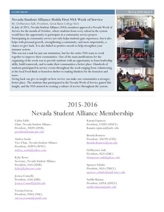 Lo rem Ipsum Spri n g 2016, Issue 4
Nevada Student Alliance Holds First NSA Week of Service
By: DeMarynee Saili, President, Great Basin College SGA
In July of 2015, Nevada Student Alliance (NSA) members approved a Nevada Week of
Service for the month of October, where students from every school in the system
would have the opportunity to participate in a community service project.
Participating in community service not only helps students gain experience, but it also
helps with personal growth, strengthening a community, and more importantly, a
chance to give back. It is also linked to positive moods to help strengthen your
immune system.
This was not a task for just one institution, but for the entire NSA team to work
together to improve their communities. One of the main justifications for the
organizing of the week was to provide students with an opportunity to learn leadership
skills, build teamwork, and to make their communities a better place. Hundreds of
students participated in service events throughout the week ranging from volunteering
at the local Food Bank or homeless shelter to making blankets for the homeless and
more.
Giving back can give us insight on how service can make our communities a stronger,
better place. The students that participated in the Nevada Week of Service gained this
insight, and the NSA assisted in creating a culture of service throughout the system.
Caden Fabbi
Chair, Nevada Student Alliance
President, ASUN (UNR)
president@asun.unr.edu
Andrea Senda
Vice-Chair, Nevada Student Alliance
President, ASWN (WNC)
andrea_senda@yahoo.com
Kylie Rowe
Secretary, Nevada Student Alliance
President, GSA (UNR)
kylie@kylierowe.com
Jessica Connolly
President, GSA (DRI)
Jessica.Connolly@dri.edu
Yesenia Cuevas
President, NSSA (NSC)
cuevas.yesenia@ymail.com
Kanani Espinoza
President, CSUN (UNLV)
Kanani.espinoza@unlv.edu
Brenda Romero
President, ASCSN (CSN)
Brenda.Romero@csn.edu
DeMarynee Saili
President, SGA (GBC)
demarynee.saili@gbcnv.edu
Spencer Schultz
President, SGA (TMCC)
spencer_schultz@mail.tmcc.edu
Surbhi Sharma
President, GPSA (UNLV)
surbhi.sharma@unlv.edu
2015-2016
Nevada Student Alliance Membership
 
