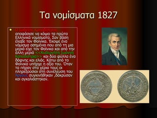 Τα νομίσματα 1827
   Ο Ιωάννης Καποδίστριας
    αποφάσισε να κόψει τα πρώτα
    Ελληνικά νομίσματα. Σαν βάση
    έλαβε τον Φοίνικα. Έκοψε ένα
    νόμισμα ασημένιο που από τη μια
    μεριά είχε τον Φοίνικα και από την
    άλλη μεριά <<Κυβερνήτη Ιωάννη
    Καποδίστρια>> και δύο φύλλα ένα
    δάφνης και ελιάς. Κάτω από το
    Φοίνικα υπήρχε η αξία του. Όταν
    τα πήραν στα χέρια τους οι
    πληρεξούσιοι στη συνέλευση του
    Άργους συγκινήθηκαν ,δάκρυσαν
    και αγκαλιάστηκαν.
 
