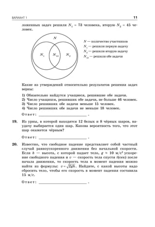 ÂÀÐÈÀÍÒ 1 11
ложенных задач решили N1
 73 человека, вторую N2
 45 че-
ловек.
N — количество участников
N1
— решили первую задачу
N2
— решили вторую задачу
N12
— решили обе задачи
N1
N2
N12
N
Какие из утверждений относительно результатов решения задач
верны:
1) Обязательно найдутся учащиеся, решившие обе задачи.
2) Число учащихся, решивших обе задачи, не больше 46 человек.
3) Число решивших обе задачи меньше 15 человек.
4) Число решивших обе задачи не меньше 18 человек.
О т в е т : _________________________ .
19. Из урны, в которой находятся 12 белых и 8 чёрных шаров, на-
удачу выбирается один шар. Какова вероятность того, что этот
шар окажется чёрным?
О т в е т : _________________________ .
20. Известно, что свободное падение представляет собой частный
случай равноускоренного движения без начальной скорости.
Если h — высота, с которой падает тело, g ≈ 10 м/с2
ускоре-
ние свободного падения и v — скорость тела спустя t(сек) после
начала движения, то скорость тела в момент падения можно
найти из формулы:  2v gh. Найдите, с какой высоты надо
сбросить тело, чтобы его скорость в момент падения составила
15 м/с.
О т в е т : _________________________ .
 