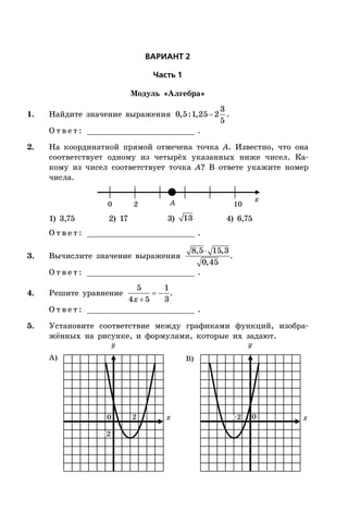 ÂÀÐÈÀÍÒ 2
×àñòü 1
Модуль «Алгебра»
1. Найдите значение выражения 
3
0,5:1,25 2
5
.
О т в е т : _________________________ .
2. На координатной прямой отмечена точка A. Известно, что она
соответствует одному из четырёх указанных ниже чисел. Ка-
кому из чисел соответствует точка A? В ответе укажите номер
числа.
0 2 10A x
1) 3,75 2) 17 3) 13 4) 6,75
О т в е т : _________________________ .
3. Вычислите значение выражения
8,5 15,3
0,45
.
О т в е т : _________________________ .
4. Решите уравнение  

5 1
4 5 3x
.
О т в е т : _________________________ .
5. Установите соответствие между графиками функций, изобра-
жённых на рисунке, и формулами, которые их задают.
x x0 0
А) B)
yy
2
–2
–2
 