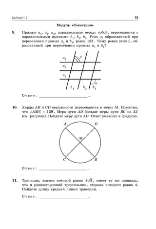 ÂÀÐÈÀÍÒ 2 15
Модуль «Геометрия»
9. Прямые a1
, a2
, a3
, параллельные между собой, пересекаются с
параллельными прямыми b1
, b2
, b3
. Угол , образованный при
пересечении прямых a3
и b3
, равен 123°. Чему равен угол , об-
разованный при пересечении прямых a1
и b1
?
1
a
2
a
3
a
1
b 2
b 3
b
О т в е т : _________________________ .
10. Хорды AB и CD окружности пересекаются в точке M. Известно,
что AMC  139°. Мера дуги AD больше меры дуги BC на 22°
(см. рисунок). Найдите меру дуги AD. Ответ укажите в градусах.
A D
C B
M
О т в е т : _________________________ .
11. Трапеция, высота которой равна 8 3 , имеет ту же площадь,
что и равносторонний треугольник, сторона которого равна 4.
Найдите длину средней линии трапеции.
О т в е т : _________________________ .
 