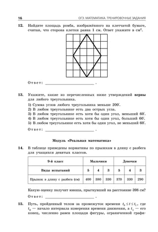 ÎÃÝ. ÌÀÒÅÌÀÒÈÊÀ. ÒÐÅÍÈÐÎÂÎ×ÍÛÅ ÇÀÄÀÍÈß16
12. Найдите площадь ромба, изображённого на клетчатой бумаге,
считая, что сторона клетки равна 1 см. Ответ укажите в см2
.
О т в е т : _________________________ .
13. Укажите, какие из перечисленных ниже утверждений верны
для любого треугольника.
1) Сумма углов любого треугольника меньше 200°.
2) В любом треугольнике есть два острых угла.
3) В любом треугольнике есть хотя бы один угол, меньший 60°.
4) В любом треугольнике есть хотя бы один угол, больший 60°.
5) В любом треугольнике есть хотя бы один угол, не меньший 60°.
О т в е т : _________________________ .
Модуль «Реальная математика»
14. В таблице приведены нормативы по прыжкам в длину с разбега
для учащихся девятых классов.
9-й класс Мальчики Девочки
Виды испытаний 5 4 3 5 4 3
Прыжок в длину с разбега (см) 400 380 330 370 330 290
Какую оценку получит юноша, прыгнувший на расстояние 398 см?
О т в е т : _________________________ .
15. Путь, пройденный телом за промежуток времени  0 1t t t , где
t0
— начало интервала измерения времени движения, а t1
— его
конец, численно равен площади фигуры, ограниченной графи-
 