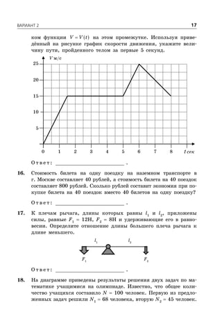 ÂÀÐÈÀÍÒ 2 17
ком функции  V V t на этом промежутке. Используя приве-
дённый на рисунке график скорости движения, укажите вели-
чину пути, пройденного телом за первые 5 секунд.
V м/с
t сек
5
1 2 3 4 5 6 7 80
10
15
20
25
О т в е т : _________________________ .
16. Стоимость билета на одну поездку на наземном транспорте в
г. Москве составляет 40 рублей, а стоимость билета на 40 поездок
составляет 800 рублей. Сколько рублей составит экономия при по-
купке билета на 40 поездок вместо 40 билетов на одну поездку?
О т в е т : _________________________ .
17. К плечам рычага, длины которых равны l1
и l2
, приложены
силы, равные F1
 12Н, F2
 8Н и удерживающие его в равно-
весии. Определите отношение длины большего плеча рычага к
длине меньшего.
F1
F2
l2
l1
О т в е т : _________________________ .
18. На диаграмме приведены результаты решения двух задач по ма-
тематике учащимися на олимпиаде. Известно, что общее коли-
чество учащихся составило N  100 человек. Первую из предло-
женных задач решили N1
 68 человека, вторую N2
 45 человек.
 