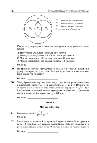 ÎÃÝ. ÌÀÒÅÌÀÒÈÊÀ. ÒÐÅÍÈÐÎÂÎ×ÍÛÅ ÇÀÄÀÍÈß18
N — количество участников
N1
— решили первую задачу
N2
— решили вторую задачу
N12
— решили обе задачи
N1
N2
N12
N
Какие из утверждений относительно результатов решения задач
верны:
1) Некоторые учащиеся решили обе задачи.
2) Каждую задачу решил хотя бы один учащийся.
3) Число решивших обе задачи меньше 12 человек.
4) Число решивших обе задачи больше 12 человек.
О т в е т : _________________________ .
19. Из урны, в которой находятся 14 белых и 6 чёрных шаров, на-
удачу выбирается один шар. Какова вероятность того, что этот
шар окажется чёрным?
О т в е т : _________________________ .
20. Тело, брошенное вертикально вверх, движется равнозамедленно
с начальной скоростью v0
и ускорением a  –g, g ≈ 10 м/с2
. Его
скорость на высоте h можно вычислить по формуле:  2
0 2v v gh.
Рассчитайте, на какой высоте прекратит подъём тело, брошенное
вверх с начальной скоростью v0
 20 м/с.
О т в е т : _________________________ .
×àñòü 2
Модуль «Алгебра»
21. Сократите дробь

 

1
2 1 2
45
3 5
n
n n
.
О т в е т : _________________________ .
22. Расстояние от пункта A до пункта B первый автомобиль проезжа-
ет в 1,2 раза быстрее второго автомобиля. Найдите скорость вто-
рого автомобиля, если она на 9 км/час меньше скорости первого.
О т в е т : _________________________ .
 