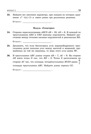 ÂÀÐÈÀÍÒ 2 19
23. Найдите все значения параметра, при каждом из которых урав-
нение   2
4 2x x a имеет ровно три различных решения.
О т в е т : _________________________ .
Модуль «Геометрия»
24. Стороны параллелограмма ABCD AB  10, AD  6. В каждый из
треугольников ABD и CBD вписаны окружности. Найдите рас-
стояние между точками касания окружностей и диагональю BD.
О т в е т : _________________________ .
25. Докажите, что если биссектриса угла неравнобедренного треу-
гольника делит пополам угол между высотой и медианой, про-
ведённых из той же вершины, то мера этого угла равна 90°.
26. В треугольнике ABC длины сторон AB  7, AC  9. На стороне
AB взята точка D так, что BD  3. Точка E расположена на
стороне AC так, что площадь четырёхугольника BCED равна
6
7
площади треугольника ABC. Найдите длину отрезка CE.
О т в е т : _________________________ .
 