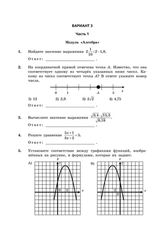ÂÀÐÈÀÍÒ 3
×àñòü 1
Модуль «Алгебра»
1. Найдите значение выражения 
1
2 :2 1,8
10
.
О т в е т : _________________________ .
2. На координатной прямой отмечена точка A. Известно, что она
соответствует одному из четырёх указанных ниже чисел. Ка-
кому из чисел соответствует точка A? В ответе укажите номер
числа.
x
0 1 5A
1) 13 2) 2,9 3) 2 2 4) 4,75
О т в е т : _________________________ .
3. Вычислите значение выражения
3,4 15,3
0,18
.
О т в е т : _________________________ .
4. Решите уравнение



5 1
5
3 2
x
x
.
О т в е т : _________________________ .
5. Установите соответствие между графиками функций, изобра-
жённых на рисунке, и формулами, которые их задают.
x x
А) B)
20
0
–2
77
 