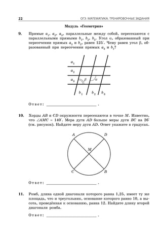 ÎÃÝ. ÌÀÒÅÌÀÒÈÊÀ. ÒÐÅÍÈÐÎÂÎ×ÍÛÅ ÇÀÄÀÍÈß22
Модуль «Геометрия»
9. Прямые a1
, a2
, a3
, параллельные между собой, пересекаются с
параллельными прямыми b1
, b2
, b3
. Угол , образованный при
пересечении прямых a2
и b2
, равен 125°. Чему равен угол , об-
разованный при пересечении прямых a3
и b1
?
1
a
2
a
3
a
1
b 2
b 3
b
О т в е т : _________________________ .
10. Хорды AB и CD окружности пересекаются в точке M. Известно,
что AMC  140°. Мера дуги AD больше меры дуги BC на 26°
(см. рисунок). Найдите меру дуги AD. Ответ укажите в градусах.
A D
C B
M
О т в е т : _________________________ .
11. Ромб, длина одной диагонали которого равна 1,25, имеет ту же
площадь, что и треугольник, основание которого равно 10, а вы-
сота, проведённая к основанию, равна 12. Найдите длину второй
диагонали ромба.
О т в е т : _________________________ .
 