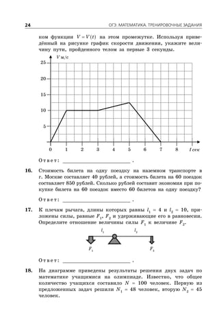 ÎÃÝ. ÌÀÒÅÌÀÒÈÊÀ. ÒÐÅÍÈÐÎÂÎ×ÍÛÅ ÇÀÄÀÍÈß24
ком функции  V V t на этом промежутке. Используя приве-
дённый на рисунке график скорости движения, укажите вели-
чину пути, пройденного телом за первые 3 секунды.
V м/с
t сек
5
1 2 3 4 5 6 7 80
10
15
20
25
О т в е т : _________________________ .
16. Стоимость билета на одну поездку на наземном транспорте в
г. Москве составляет 40 рублей, а стоимость билета на 60 поездок
составляет 850 рублей. Сколько рублей составит экономия при по-
купке билета на 60 поездок вместо 60 билетов на одну поездку?
О т в е т : _________________________ .
17. К плечам рычага, длины которых равны l1
 4 и l2
 10, при-
ложены силы, равные F1
, F2
и удерживающие его в равновесии.
Определите отношение величины силы F1
к величине F2
.
F1
F2
l2
l1
О т в е т : _________________________ .
18. На диаграмме приведены результаты решения двух задач по
математике учащимися на олимпиаде. Известно, что общее
количество учащихся составило N  100 человек. Первую из
предложенных задач решили N1
 48 человек, вторую N2
 45
человек.
 