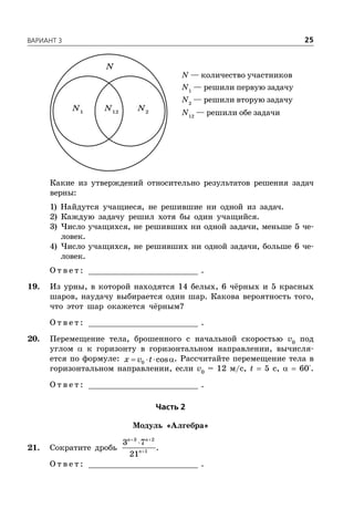 ÂÀÐÈÀÍÒ 3 25
N — количество участников
N1
— решили первую задачу
N2
— решили вторую задачу
N12
— решили обе задачи
N1
N2
N12
N
Какие из утверждений относительно результатов решения задач
верны:
1) Найдутся учащиеся, не решившие ни одной из задач.
2) Каждую задачу решил хотя бы один учащийся.
3) Число учащихся, не решивших ни одной задачи, меньше 5 че-
ловек.
4) Число учащихся, не решивших ни одной задачи, больше 6 че-
ловек.
О т в е т : _________________________ .
19. Из урны, в которой находятся 14 белых, 6 чёрных и 5 красных
шаров, наудачу выбирается один шар. Какова вероятность того,
что этот шар окажется чёрным?
О т в е т : _________________________ .
20. Перемещение тела, брошенного с начальной скоростью v0
под
углом  к горизонту в горизонтальном направлении, вычисля-
ется по формуле: 0 cosx v t   . Рассчитайте перемещение тела в
горизонтальном направлении, если v0
= 12 м/с, t  5 с,   60°.
О т в е т : _________________________ .
×àñòü 2
Модуль «Алгебра»
21. Сократите дробь
 

3 2
1
3 7
21
n n
n
.
О т в е т : _________________________ .
 