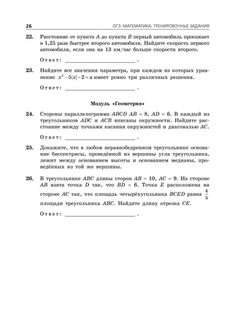 ÎÃÝ. ÌÀÒÅÌÀÒÈÊÀ. ÒÐÅÍÈÐÎÂÎ×ÍÛÅ ÇÀÄÀÍÈß26
22. Расстояние от пункта A до пункта B первый автомобиль проезжает
в 1,25 раза быстрее второго автомобиля. Найдите скорость первого
автомобиля, если она на 13 км/час больше скорости второго.
О т в е т : _________________________ .
23. Найдите все значения параметра, при каждом из которых урав-
нение   2
5 2x x a имеет ровно три различных решения.
О т в е т : _________________________ .
Модуль «Геометрия»
24. Стороны параллелограмма ABCD AB  8, AD  6. В каждый из
треугольников ADC и ACB вписаны окружности. Найдите рас-
стояние между точками касания окружностей и диагональю AC.
О т в е т : _________________________ .
25. Докажите, что в любом неравнобедренном треугольнике основа-
ние биссектрисы, проведённой из вершины угла треугольника,
лежит между основанием высоты и основанием медианы, про-
ведённых из той же вершины.
26. В треугольнике ABC длины сторон AB  10, AC  9. На стороне
AB взята точка D так, что BD  6. Точка E расположена на
стороне AC так, что площадь четырёхугольника BCED равна
4
5
площади треугольника ABC. Найдите длину отрезка CE.
О т в е т : _________________________ .
 