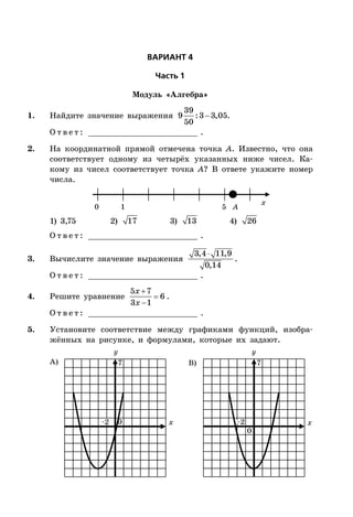 ÂÀÐÈÀÍÒ 4
×àñòü 1
Модуль «Алгебра»
1. Найдите значение выражения 
39
9 :3 3,05
50
.
О т в е т : _________________________ .
2. На координатной прямой отмечена точка A. Известно, что она
соответствует одному из четырёх указанных ниже чисел. Ка-
кому из чисел соответствует точка A? В ответе укажите номер
числа.
x
0 1 5 A
1) 3,75 2) 17 3) 13 4) 26
О т в е т : _________________________ .
3. Вычислите значение выражения
3,4 11,9
0,14
.
О т в е т : _________________________ .
4. Решите уравнение



5 7
6
3 1
x
x
.
О т в е т : _________________________ .
5. Установите соответствие между графиками функций, изобра-
жённых на рисунке, и формулами, которые их задают.
x x
А) B)
0
0
–2–2
77
 