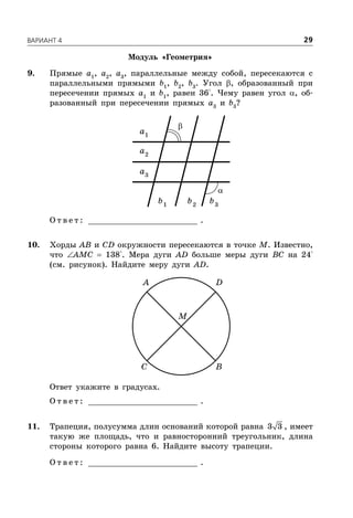 ÂÀÐÈÀÍÒ 4 29
Модуль «Геометрия»
9. Прямые a1
, a2
, a3
, параллельные между собой, пересекаются с
параллельными прямыми b1
, b2
, b3
. Угол , образованный при
пересечении прямых a1
и b1
, равен 36°. Чему равен угол , об-
разованный при пересечении прямых a3
и b3
?
1
a
2
a
3
a
1
b 2
b 3
b
О т в е т : _________________________ .
10. Хорды AB и CD окружности пересекаются в точке M. Известно,
что AMC  138°. Мера дуги AD больше меры дуги BC на 24°
(см. рисунок). Найдите меру дуги AD.
A D
C B
M
Ответ укажите в градусах.
О т в е т : _________________________ .
11. Трапеция, полусумма длин оснований которой равна 3 3 , имеет
такую же площадь, что и равносторонний треугольник, длина
стороны которого равна 6. Найдите высоту трапеции.
О т в е т : _________________________ .


 