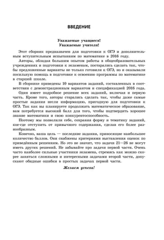 ÂÂÅÄÅÍÈÅ
Уважаемые учащиеся!
Уважаемые учителя!
Этот сборник предназначен для подготовки к ОГЭ и дополнитель-
ным вступительным испытаниям по математике в 2016 году.
Авторы, обладая большим опытом работы в общеобразовательных
учреждениях и подготовки к экзаменам, постарались сделать так, что-
бы предложенные варианты не только готовили к ОГЭ, но и оказывали
посильную помощь в подготовке к освоению программы по математике
в старшей школе.
В сборнике приведены 10 вариантов заданий, составленных в соот-
ветствии с демонстрационным вариантом и спецификацией 2016 года.
Один имеет подробное решение всех заданий, включая и первую
часть. Кроме того, авторы старались сделать так, чтобы даже самые
простые задания несли информацию, пригодную для подготовки к
ОГЭ. Так как вы планируете продолжать математическое образование,
вам потребуется высокий балл для того, чтобы подтвердить хорошее
знание математики и свою конкурентоспособность.
Поэтому мы позволили себе, сохраняя форму и тематику заданий,
кое-где отступить от привычного содержания, сделав его более раз-
нообразным.
Конечно, ваша цель — последние задания, приносящие наибольшее
количество баллов. Они снабжены критериями выставления оценок по
приведённым решениям. Но это не значит, что задачи 21—26 не могут
иметь других решений. Не забывайте про задачи первой части. Очень
часто наиболее сильные участники экзамена, стремясь как можно ско-
рее заняться сложными и интересными задачами второй части, допу-
скают обидные ошибки в простых задачах первой части.
Желаем успеха!
 