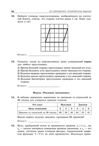ÎÃÝ. ÌÀÒÅÌÀÒÈÊÀ. ÒÐÅÍÈÐÎÂÎ×ÍÛÅ ÇÀÄÀÍÈß30
12. Найдите площадь параллелограмма, изображённого на клетча-
той бумаге, считая, что сторона клетки равна 1 см. Ответ ука-
жите в см2
.
О т в е т : _________________________ .
13. Укажите, какие из перечисленных ниже утверждений верны
для любого треугольника.
1) Против большей стороны треугольника лежит меньший его угол.
2) Против большего угла треугольника лежит меньшая его сторона.
3) Большая медиана треугольника проведена к его меньшей стороне.
4) Большая высота треугольника проведена к его меньшей стороне.
5) Большая биссектриса треугольника проведена к его меньшей
стороне.
О т в е т : _________________________ .
Модуль «Реальная математика»
14. В таблице приведены нормативы по прыжкам со скакалкой за
30 секунд для учащихся девятых классов.
9-й класс Мальчики Девочки
Виды испытаний 5 4 3 5 4 3
Прыжки со скакалкой за 30 секунд 60 50 40 65 55 45
Какую оценку получит девушка, сделавшая 68 прыжков?
О т в е т : _________________________ .
15. Путь, пройденный телом за промежуток времени  0 1t t t , где
t0
— начало интервала измерения времени движения, а t1
— его
конец, численно равен площади фигуры, ограниченной графи-
ком функции  V V t на этом промежутке. Используя приве-
 