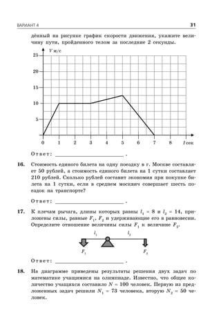 ÂÀÐÈÀÍÒ 4 31
дённый на рисунке график скорости движения, укажите вели-
чину пути, пройденного телом за последние 2 секунды.
V м/с
t сек
5
1 2 3 4 5 6 7 80
10
15
20
25
О т в е т : _________________________ .
16. Стоимость единого билета на одну поездку в г. Москве составля-
ет 50 рублей, а стоимость единого билета на 1 сутки составляет
210 рублей. Сколько рублей составит экономия при покупке би-
лета на 1 сутки, если в среднем москвич совершает шесть по-
ездок на транспорте?
О т в е т : _________________________ .
17. К плечам рычага, длины которых равны l1
 8 и l2
 14, при-
ложены силы, равные F1
, F2
и удерживающие его в равновесии.
Определите отношение величины силы F1
к величине F2
.
F1
F2
l2
l1
О т в е т : _________________________ .
18. На диаграмме приведены результаты решения двух задач по
математике учащимися на олимпиаде. Известно, что общее ко-
личество учащихся составило N  100 человек. Первую из пред-
ложенных задач решили N1
 73 человека, вторую N2
 50 че-
ловек.
 