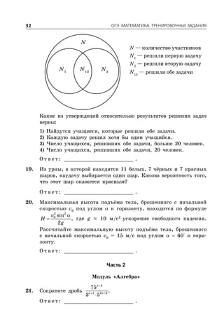 ÎÃÝ. ÌÀÒÅÌÀÒÈÊÀ. ÒÐÅÍÈÐÎÂÎ×ÍÛÅ ÇÀÄÀÍÈß32
N — количество участников
N1
— решили первую задачу
N2
— решили вторую задачу
N12
— решили обе задачи
N1
N2
N12
N
Какие из утверждений относительно результатов решения задач
верны:
1) Найдутся учащиеся, которые решили обе задачи.
2) Каждую задачу решил хотя бы один учащийся.
3) Число учащихся, решивших обе задачи, больше 20 человек.
4) Число учащихся, решивших обе задачи, 20 человек.
О т в е т : _________________________ .
19. Из урны, в которой находятся 11 белых, 7 чёрных и 7 красных
шаров, наудачу выбирается один шар. Какова вероятность того,
что этот шар окажется красным?
О т в е т : _________________________ .
20. Максимальная высота подъёма тела, брошенного с начальной
скоростью v0
под углом  к горизонту, находится по формуле
2 2
0 sin
2
v
H
g

 , где g ≈ 10 м/с2
ускорение свободного падения.
Рассчитайте максимальную высоту подъёма тела, брошенного
с начальной скоростью v0
= 15 м/с под углом   60° к гори-
зонту.
О т в е т : _________________________ .
×àñòü 2
Модуль «Алгебра»
21. Сократите дробь

 

3
1 2 8
75
3 5
n
n n
.
О т в е т : _________________________ .
 