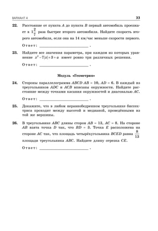 ÂÀÐÈÀÍÒ 4 33
22. Расстояние от пункта A до пункта B первый автомобиль проезжа-
ет в
2
1
7
раза быстрее второго автомобиля. Найдите скорость вто-
рого автомобиля, если она на 14 км/час меньше скорости первого.
О т в е т : _________________________ .
23. Найдите все значения параметра, при каждом из которых урав-
нение   2
7 3x x a имеет ровно три различных решения.
О т в е т : _________________________ .
Модуль «Геометрия»
24. Стороны параллелограмма ABCD AB  10, AD  6. В каждый из
треугольников ADC и ACB вписаны окружности. Найдите рас-
стояние между точками касания окружностей и диагональю AC.
О т в е т : _________________________ .
25. Докажите, что в любом неравнобедренном треугольнике биссек-
триса проходит между высотой и медианой, проведёнными из
той же вершины.
26. В треугольнике ABC длины сторон AB  13, AC  8. На стороне
AB взята точка D так, что BD  3. Точка Е расположена на
стороне AC так, что площадь четырёхугольника BCED равна
8
13
площади треугольника ABC. Найдите длину отрезка CE.
О т в е т : _________________________ .
 
