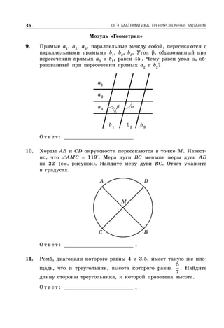 ÎÃÝ. ÌÀÒÅÌÀÒÈÊÀ. ÒÐÅÍÈÐÎÂÎ×ÍÛÅ ÇÀÄÀÍÈß36
Модуль «Геометрия»
9. Прямые a1
, a2
, a3
, параллельные между собой, пересекаются с
параллельными прямыми b1
, b2
, b3
. Угол , образованный при
пересечении прямых a3
и b1
, равен 45°. Чему равен угол , об-
разованный при пересечении прямых a2
и b2
?
1
a
2
a
3
a
1
b 2
b 3
b
О т в е т : _________________________ .
10. Хорды AB и CD окружности пересекаются в точке M. Извест-
но, что AMC  119°. Мера дуги BC меньше меры дуги AD
на 22° (см. рисунок). Найдите меру дуги BC. Ответ укажите
в градусах.
A D
C B
M
О т в е т : _________________________ .
11. Ромб, диагонали которого равны 4 и 3,5, имеет такую же пло-
щадь, что и треугольник, высота которого равна
5
7
. Найдите
длину стороны треугольника, к которой проведена высота.
О т в е т : _________________________ .
 
