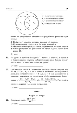 ÂÀÐÈÀÍÒ 5 39
N — количество участников
N1
— решили первую задачу
N2
— решили вторую задачу
N12
— решили обе задачи
N1
N2
N12
N
Какие из утверждений относительно результатов решения задач
верны:
1) Найдутся учащиеся, которые решили обе задачи.
2) Каждую задачу решил хотя бы один учащийся.
3) Обязательно найдутся учащиеся, не решившие ни одной задачи.
4) Число учащихся, не решивших ни одной задачи, может быть
равно 25.
О т в е т : _________________________ .
19. Из урны, в которой находятся 11 белых, 7 чёрных, 6 красных
и 6 синих шаров, наудачу выбирается один шар. Какова вероят-
ность того, что этот шар окажется синим?
О т в е т : _________________________ .
20. При упругом лобовом соударении два тела, массы которых рав-
ны m1
 3 кг, m2
 2 кг и которые двигались со скоростями,
равными соответственно v1
 5 м/с, v2
 3 м/с, разлетаются и
начинают двигаться со скоростями  1 2,v v , задаваемыми форму-
лами:
      
  
 
1 2 1 2 2 1 2 2 1 1
1 2
1 2 1 2
2 2
,
m m v m v m m v m v
v v
m m m m
. Рассчитайте
скорость первого тела после соударения.
О т в е т : _________________________ .
×àñòü 2
Модуль «Алгебра»
21. Сократите дробь
  

2 1
1
33 3
11
n n
n
.
О т в е т : _________________________ .
 