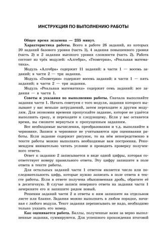 ÈÍÑÒÐÓÊÖÈß ÏÎ ÂÛÏÎËÍÅÍÈÞ ÐÀÁÎÒÛ
Общее время экзамена — 235 минут.
Характеристика работы. Всего в работе 26 заданий, из которых
20 заданий базового уровня (часть 1), 4 задания повышенного уровня
(часть 2) и 2 задания высокого уровня сложности (часть 2). Работа
состоит из трёх модулей: «Алгебра», «Геометрия», «Реальная матема-
тика».
Модуль «Алгебра» содержит 11 заданий: в части 1 — восемь за-
даний; в части 2 — три задания.
Модуль «Геометрия» содержит восемь заданий: в части 1 — пять
заданий; в части 2 — три задания.
Модуль «Реальная математика» содержит семь заданий: все за-
дания — в части 1.
Советы и указания по выполнению работы. Сначала выполняйте
задания части 1. Начать советуем с того модуля, задания которого вы-
зывают у вас меньше затруднений, затем переходите к другим моду-
лям. Для экономии времени пропускайте задание, которое не удаётся
выполнить сразу, и переходите к следующему. Если у вас останется
время, вы сможете вернуться к пропущенным заданиям.
Все необходимые вычисления, преобразования и т.д. выполняйте в
черновике. Записи в черновике не учитываются при оценивании ра-
боты. Если задание содержит рисунок, то на нём непосредственно в
тексте работы можно выполнять необходимые вам построения. Реко-
мендуем внимательно читать условие и проводить проверку получен-
ного ответа.
Ответ к заданию 2 записывается в виде одной цифры, которая со-
ответствует номеру правильного ответа. Эту цифру запишите в поле
ответа в тексте работы.
Для остальных заданий части 1 ответом является число или по-
следовательность цифр, которые нужно записать в поле ответа в тек-
сте работы. Если в ответе получена обыкновенная дробь, обратите её
в десятичную. В случае записи неверного ответа на задания части 1
зачеркните его и запишите рядом новый.
Решения заданий части 2 и ответы к ним запишите на отдельном
листе или бланке. Задания можно выполнять в любом порядке, начи-
ная с любого модуля. Текст задания переписывать не надо, необходимо
только указать его номер.
Как оценивается работа. Баллы, полученные вами за верно выпол-
ненные задания, суммируются. Для успешного прохождения итоговой
 