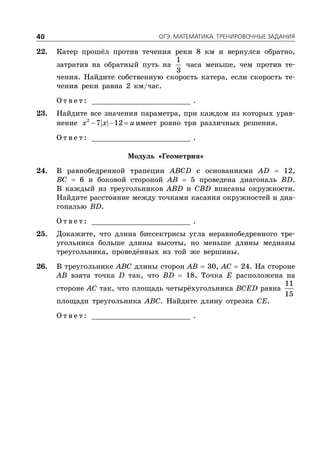 ÎÃÝ. ÌÀÒÅÌÀÒÈÊÀ. ÒÐÅÍÈÐÎÂÎ×ÍÛÅ ÇÀÄÀÍÈß40
22. Катер прошёл против течения реки 8 км и вернулся обратно,
затратив на обратный путь на
1
3
часа меньше, чем против те-
чения. Найдите собственную скорость катера, если скорость те-
чения реки равна 2 км/час.
О т в е т : _________________________ .
23. Найдите все значения параметра, при каждом из которых урав-
нение   2
7 12x x a имеет ровно три различных решения.
О т в е т : _________________________ .
Модуль «Геометрия»
24. В равнобедренной трапеции ABCD с основаниями AD  12,
BC  6 и боковой стороной AB  5 проведена диагональ BD.
В каждый из треугольников ABD и CBD вписаны окружности.
Найдите расстояние между точками касания окружностей и диа-
гональю BD.
О т в е т : _________________________ .
25. Докажите, что длина биссектрисы угла неравнобедренного тре-
угольника больше длины высоты, но меньше длины медианы
треугольника, проведённых из той же вершины.
26. В треугольнике ABC длины сторон AB  30, AC  24. На стороне
AB взята точка D так, что BD  18. Точка E расположена на
стороне AC так, что площадь четырёхугольника BCED равна
11
15
площади треугольника ABC. Найдите длину отрезка CE.
О т в е т : _________________________ .
 