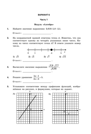 ÂÀÐÈÀÍÒ 6
×àñòü 1
Модуль «Алгебра»
1. Найдите значение выражения 3,618:1,8 2,1.
О т в е т : _________________________ .
2. На координатной прямой отмечена точка A. Известно, что она
соответствует одному из четырёх указанных ниже чисел. Ка-
кому из чисел соответствует точка A? В ответе укажите номер
числа.
x
0 1 5A
1) 3 2) 5 3) 7 4) 11
О т в е т : _________________________ .
3. Вычислите значение выражения
5,6 7,7
0,88
.
О т в е т : _________________________ .
4. Решите уравнение



5 1
5
2 3
x
x
.
О т в е т : _________________________ .
5. Установите соответствие между графиками функций, изобра-
жённых на рисунке, и формулами, которые их задают.
x x
А) B)
0
0
–2
–2
77
 