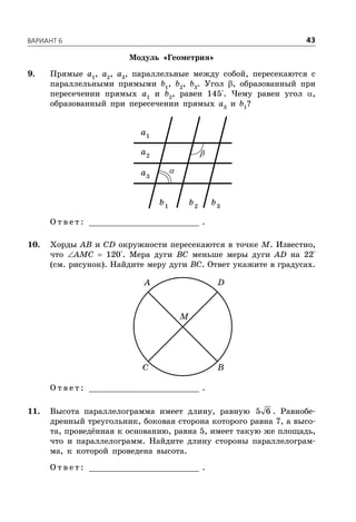 ÂÀÐÈÀÍÒ 6 43
Модуль «Геометрия»
9. Прямые a1
, a2
, a3
, параллельные между собой, пересекаются с
параллельными прямыми b1
, b2
, b3
. Угол , образованный при
пересечении прямых a1
и b2
, равен 145°. Чему равен угол ,
образованный при пересечении прямых a3
и b1
?
1
a
2
a
3
a
1
b 2
b 3
b
О т в е т : _________________________ .
10. Хорды AB и CD окружности пересекаются в точке M. Известно,
что AMC  120°. Мера дуги BC меньше меры дуги AD на 22°
(см. рисунок). Найдите меру дуги BC. Ответ укажите в градусах.
A D
C B
M
О т в е т : _________________________ .
11. Высота параллелограмма имеет длину, равную 5 6 . Равнобе-
дренный треугольник, боковая сторона которого равна 7, а высо-
та, проведённая к основанию, равна 5, имеет такую же площадь,
что и параллелограмм. Найдите длину стороны параллелограм-
ма, к которой проведена высота.
О т в е т : _________________________ .
 