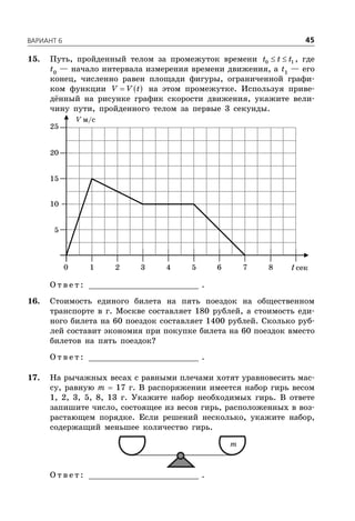 ÂÀÐÈÀÍÒ 6 45
15. Путь, пройденный телом за промежуток времени  0 1t t t , где
t0
— начало интервала измерения времени движения, а t1
— его
конец, численно равен площади фигуры, ограниченной графи-
ком функции  V V t на этом промежутке. Используя приве-
дённый на рисунке график скорости движения, укажите вели-
чину пути, пройденного телом за первые 3 секунды.
V м/с
t сек
5
1 2 3 4 5 6 7 80
10
15
20
25
О т в е т : _________________________ .
16. Стоимость единого билета на пять поездок на общественном
транспорте в г. Москве составляет 180 рублей, а стоимость еди-
ного билета на 60 поездок составляет 1400 рублей. Сколько руб-
лей составит экономия при покупке билета на 60 поездок вместо
билетов на пять поездок?
О т в е т : _________________________ .
17. На рычажных весах с равными плечами хотят уравновесить мас-
су, равную m  17 г. В распоряжении имеется набор гирь весом
1, 2, 3, 5, 8, 13 г. Укажите набор необходимых гирь. В ответе
запишите число, состоящее из весов гирь, расположенных в воз-
растающем порядке. Если решений несколько, укажите набор,
содержащий меньшее количество гирь.
m
О т в е т : _________________________ .
 