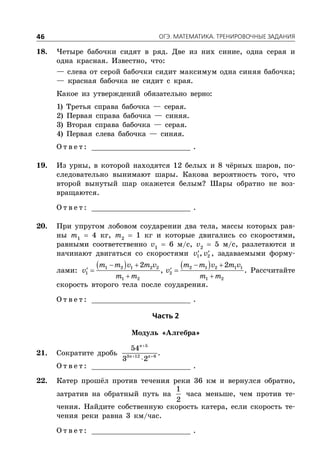 ÎÃÝ. ÌÀÒÅÌÀÒÈÊÀ. ÒÐÅÍÈÐÎÂÎ×ÍÛÅ ÇÀÄÀÍÈß46
18. Четыре бабочки сидят в ряд. Две из них синие, одна серая и
одна красная. Известно, что:
— слева от серой бабочки сидит максимум одна синяя бабочка;
— красная бабочка не сидит с края.
Какое из утверждений обязательно верно:
1) Третья справа бабочка — серая.
2) Первая справа бабочка — синяя.
3) Вторая справа бабочка — серая.
4) Первая слева бабочка — синяя.
О т в е т : _________________________ .
19. Из урны, в которой находятся 12 белых и 8 чёрных шаров, по-
следовательно вынимают шары. Какова вероятность того, что
второй вынутый шар окажется белым? Шары обратно не воз-
вращаются.
О т в е т : _________________________ .
20. При упругом лобовом соударении два тела, массы которых рав-
ны m1
 4 кг, m2
 1 кг и которые двигались со скоростями,
равными соответственно v1
 6 м/с, v2
 5 м/с, разлетаются и
начинают двигаться со скоростями  1 2,v v , задаваемыми форму-
лами:
      
  
 
1 2 1 2 2 2 1 2 1 1
1 2
1 2 1 2
2 2
,
m m v m v m m v m v
v v
m m m m
. Рассчитайте
скорость второго тела после соударения.
О т в е т : _________________________ .
×àñòü 2
Модуль «Алгебра»
21. Сократите дробь

 

5
3 12 6
54
3 2
n
n n
.
О т в е т : _________________________ .
22. Катер прошёл против течения реки 36 км и вернулся обратно,
затратив на обратный путь на
1
2
часа меньше, чем против те-
чения. Найдите собственную скорость катера, если скорость те-
чения реки равна 3 км/час.
О т в е т : _________________________ .
 