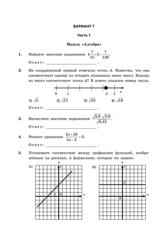 ÂÀÐÈÀÍÒ 7
×àñòü 1
Модуль «Алгебра»
1. Найдите значение выражения 
7 7
4 :2
15 120
.
О т в е т : _________________________ .
2. На координатной прямой отмечена точка A. Известно, что она
соответствует одному из четырёх указанных ниже чисел. Какому
из чисел соответствует точка A? В ответе укажите номер числа.
x
0 1 5A
1) 5 2) 11 3) 13 4) 19
О т в е т : _________________________ .
3. Вычислите значение выражения
5,6 4,8
0,42
.
О т в е т : _________________________ .
4. Решите уравнение



2 33
3
5 2
x
x
.
О т в е т : _________________________ .
5. Установите соответствие между графиками функций, изобра-
жённых на рисунке, и формулами, которые их задают.
x x
А) B)
0
0
3
–3
77
 