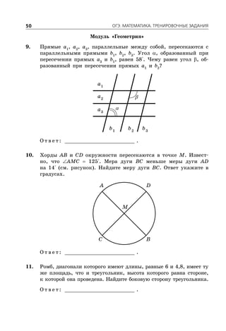 ÎÃÝ. ÌÀÒÅÌÀÒÈÊÀ. ÒÐÅÍÈÐÎÂÎ×ÍÛÅ ÇÀÄÀÍÈß50
Модуль «Геометрия»
9. Прямые a1
, a2
, a3
, параллельные между собой, пересекаются с
параллельными прямыми b1
, b2
, b3
. Угол , образованный при
пересечении прямых a3
и b1
, равен 58°. Чему равен угол , об-
разованный при пересечении прямых a1
и b2
?
1
a
2
a
3
a
1
b 2
b 3
b
О т в е т : _________________________ .
10. Хорды AB и CD окружности пересекаются в точке M. Извест-
но, что AMC  125°. Мера дуги BC меньше меры дуги AD
на 14° (см. рисунок). Найдите меру дуги BC. Ответ укажите в
градусах.
A D
C B
M
О т в е т : _________________________ .
11. Ромб, диагонали которого имеют длины, равные 6 и 4,8, имеет ту
же площадь, что и треугольник, высота которого равна стороне,
к которой она проведена. Найдите боковую сторону треугольника.
О т в е т : _________________________ .
 