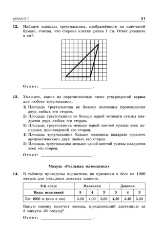 ÂÀÐÈÀÍÒ 7 51
12. Найдите площадь треугольника, изображённого на клетчатой
бумаге, считая, что сторона клетки равна 1 см. Ответ укажите
в см2
.
О т в е т : _________________________ .
13. Укажите, какие из перечисленных ниже утверждений верны
для любого треугольника.
1) Площадь треугольника не больше половины произведения
двух любых его сторон.
2) Площадь треугольника не больше одной четверти суммы ква-
дратов двух любых его сторон.
3) Площадь треугольника меньше одной шестой суммы всех по-
парных произведений его сторон.
4) Площадь треугольника больше половины квадрата среднего
арифметического двух любых его сторон.
5) Площадь треугольника меньше одной шестой суммы квадратов
всех его сторон.
О т в е т : _________________________ .
Модуль «Реальная математика»
14. В таблице приведены нормативы по прыжкам в беге на 1000
метров для учащихся девятых классов.
9-й класс Мальчики Девочки
Виды испытаний 5 4 3 5 4 3
Бег 1000 м (мин в сек) 3,40 4,00 5,00 4,20 4,40 5,30
Какую оценку получит юноша, преодолевший дистанцию за
3 минуты 38 секунд?
О т в е т : _________________________ .
 