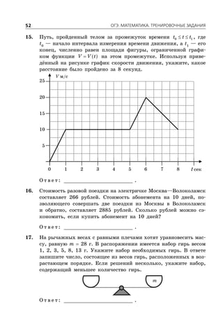 ÎÃÝ. ÌÀÒÅÌÀÒÈÊÀ. ÒÐÅÍÈÐÎÂÎ×ÍÛÅ ÇÀÄÀÍÈß52
15. Путь, пройденный телом за промежуток времени  0 1t t t , где
t0
— начало интервала измерения времени движения, а t1
— его
конец, численно равен площади фигуры, ограниченной графи-
ком функции  V V t на этом промежутке. Используя приве-
дённый на рисунке график скорости движения, укажите, какое
расстояние было пройдено за 8 секунд.
V м/с
t сек
5
1 2 3 4 5 6 7 80
10
15
20
25
О т в е т : _________________________ .
16. Стоимость разовой поездки на электричке Москва—Волоколамск
составляет 266 рублей. Стоимость абонемента на 10 дней, по-
зволяющего совершать две поездки из Москвы в Волоколамск
и обратно, составляет 2885 рублей. Сколько рублей можно сэ-
кономить, если купить абонемент на 10 дней?
О т в е т : _________________________ .
17. На рычажных весах с равными плечами хотят уравновесить мас-
су, равную m  28 г. В распоряжении имеется набор гирь весом
1, 2, 3, 5, 8, 13 г. Укажите набор необходимых гирь. В ответе
запишите число, состоящее из весов гирь, расположенных в воз-
растающем порядке. Если решений несколько, укажите набор,
содержащий меньшее количество гирь.
m
О т в е т : _________________________ .
 