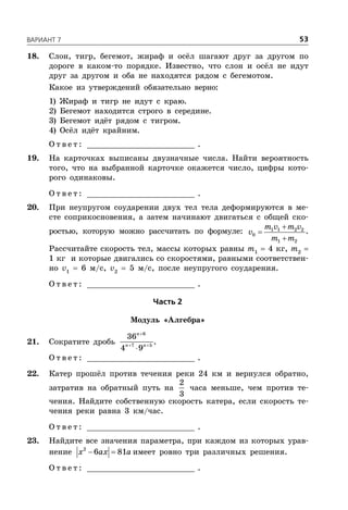 ÂÀÐÈÀÍÒ 7 53
18. Слон, тигр, бегемот, жираф и осёл шагают друг за другом по
дороге в каком-то порядке. Известно, что слон и осёл не идут
друг за другом и оба не находятся рядом с бегемотом.
Какое из утверждений обязательно верно:
1) Жираф и тигр не идут с краю.
2) Бегемот находится строго в середине.
3) Бегемот идёт рядом с тигром.
4) Осёл идёт крайним.
О т в е т : _________________________ .
19. На карточках выписаны двузначные числа. Найти вероятность
того, что на выбранной карточке окажется число, цифры кото-
рого одинаковы.
О т в е т : _________________________ .
20. При неупругом соударении двух тел тела деформируются в ме-
сте соприкосновения, а затем начинают двигаться с общей ско-
ростью, которую можно рассчитать по формуле: 1 1 2 2
0
1 2
m v m v
v
m m



.
Рассчитайте скорость тел, массы которых равны m1
 4 кг, m2

1 кг и которые двигались со скоростями, равными соответствен-
но v1
 6 м/с, v2
 5 м/с, после неупругого соударения.
О т в е т : _________________________ .
×àñòü 2
Модуль «Алгебра»
21. Сократите дробь

 

6
7 5
36
4 9
n
n n
.
О т в е т : _________________________ .
22. Катер прошёл против течения реки 24 км и вернулся обратно,
затратив на обратный путь на
2
3
часа меньше, чем против те-
чения. Найдите собственную скорость катера, если скорость те-
чения реки равна 3 км/час.
О т в е т : _________________________ .
23. Найдите все значения параметра, при каждом из которых урав-
нение  2
6 81x ax a имеет ровно три различных решения.
О т в е т : _________________________ .
 