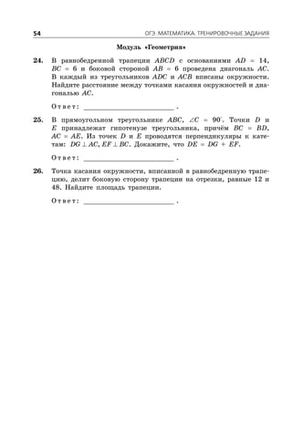 ÎÃÝ. ÌÀÒÅÌÀÒÈÊÀ. ÒÐÅÍÈÐÎÂÎ×ÍÛÅ ÇÀÄÀÍÈß54
Модуль «Геометрия»
24. В равнобедренной трапеции ABCD с основаниями AD  14,
BC  6 и боковой стороной AB  6 проведена диагональ AC.
В каждый из треугольников ADC и ACB вписаны окружности.
Найдите расстояние между точками касания окружностей и диа-
гональю AC.
О т в е т : _________________________ .
25. В прямоугольном треугольнике ABC, C  90°. Точки D и
E принадлежат гипотенузе треугольника, причём BC  BD,
AC  AE. Из точек D и E проводятся перпендикуляры к кате-
там:  ,DG AC EF BC. Докажите, что DE  DG + EF.
О т в е т : _________________________ .
26. Точка касания окружности, вписанной в равнобедренную трапе-
цию, делит боковую сторону трапеции на отрезки, равные 12 и
48. Найдите площадь трапеции.
О т в е т : _________________________ .
 
