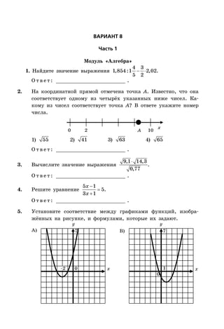 ÂÀÐÈÀÍÒ 8
×àñòü 1
Модуль «Алгебра»
1. Найдите значение выражения  
4 3
1,854:1 2,02
5 2
.
О т в е т : _________________________ .
2. На координатной прямой отмечена точка A. Известно, что она
соответствует одному из четырёх указанных ниже чисел. Ка-
кому из чисел соответствует точка A? В ответе укажите номер
числа.
x
0 2 10A
1) 55 2) 41 3) 63 4) 65
О т в е т : _________________________ .
3. Вычислите значение выражения
9,1 14,3
0,77
.
О т в е т : _________________________ .
4. Решите уравнение



5 1
5
3 1
x
x
.
О т в е т : _________________________ .
5. Установите соответствие между графиками функций, изобра-
жённых на рисунке, и формулами, которые их задают.
x x
А) B)
0
0
–2
77
1
 