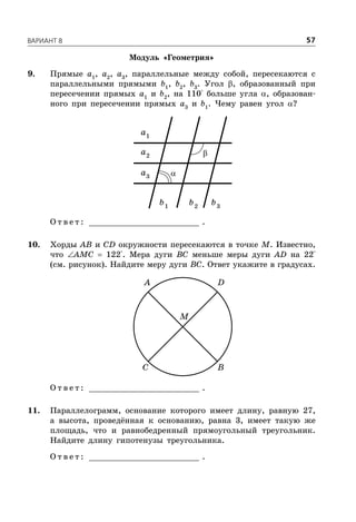 ÂÀÐÈÀÍÒ 8 57
Модуль «Геометрия»
9. Прямые a1
, a2
, a3
, параллельные между собой, пересекаются с
параллельными прямыми b1
, b2
, b3
. Угол , образованный при
пересечении прямых a1
и b2
, на 110° больше угла , образован-
ного при пересечении прямых a3
и b1
. Чему равен угол ?
1
a
2
a
3
a
1
b 2
b 3
b
О т в е т : _________________________ .
10. Хорды AB и CD окружности пересекаются в точке M. Известно,
что AMC  122°. Мера дуги BC меньше меры дуги AD на 22°
(см. рисунок). Найдите меру дуги BC. Ответ укажите в градусах.
A D
C B
M
О т в е т : _________________________ .
11. Параллелограмм, основание которого имеет длину, равную 27,
а высота, проведённая к основанию, равна 3, имеет такую же
площадь, что и равнобедренный прямоугольный треугольник.
Найдите длину гипотенузы треугольника.
О т в е т : _________________________ .


 
