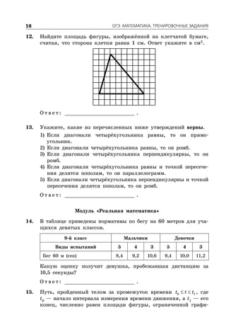 ÎÃÝ. ÌÀÒÅÌÀÒÈÊÀ. ÒÐÅÍÈÐÎÂÎ×ÍÛÅ ÇÀÄÀÍÈß58
12. Найдите площадь фигуры, изображённой на клетчатой бумаге,
считая, что сторона клетки равна 1 см. Ответ укажите в см2
.
О т в е т : _________________________ .
13. Укажите, какие из перечисленных ниже утверждений верны.
1) Если диагонали четырёхугольника равны, то он прямо-
угольник.
2) Если диагонали четырёхугольника равны, то он ромб.
3) Если диагонали четырёхугольника перпендикулярны, то он
ромб.
4) Если диагонали четырёхугольника равны и точкой пересече-
ния делятся пополам, то он параллелограмм.
5) Если диагонали четырёхугольника перпендикулярны и точкой
пересечения делятся пополам, то он ромб.
О т в е т : _________________________ .
Модуль «Реальная математика»
14. В таблице приведены нормативы по бегу на 60 метров для уча-
щихся девятых классов.
9-й класс Мальчики Девочки
Виды испытаний 5 4 3 5 4 3
Бег 60 м (сек) 8,4 9,2 10,6 9,4 10,0 11,2
Какую оценку получит девушка, пробежавшая дистанцию за
10,5 секунды?
О т в е т : _________________________ .
15. Путь, пройденный телом за промежуток времени  0 1t t t , где
t0
— начало интервала измерения времени движения, а t1
— его
конец, численно равен площади фигуры, ограниченной графи-
 