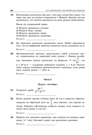 ÎÃÝ. ÌÀÒÅÌÀÒÈÊÀ. ÒÐÅÍÈÐÎÂÎ×ÍÛÅ ÇÀÄÀÍÈß60
18. Послезавтра исполнится три дня с того дня, когда Олег узнал, что
через два дня он должен встретиться с Иваном. Задним числом
выяснилось, что встреча произошла на день раньше намеченного.
Какое из утверждений верно:
1) Встреча произошла сегодня.
2) Встреча будет завтра.
3) Встреча произошла вчера.
4) Встреча произошла позавчера.
О т в е т : _________________________ .
19. На карточках выписаны двузначные числа. Найти вероятность
того, что на выбранной карточке окажется число, делящееся на 5.
О т в е т : _________________________ .
20. Математический маятник представляет собой точечную мас-
су, подвешенную на невесомой нити длины l. Период колеба-
ния маятника можно вычислить по формуле:  2
l
T
g
, где
g ≈ 10 м/с2
— ускорение свободного падения,  ≈ 3,14. Рассчи-
тайте период колебания математического маятника, если длина
нити подвеса равна l = 22,5 м.
О т в е т : _________________________ .
×àñòü 2
Модуль «Алгебра»
21. Сократите дробь

 

3
1 4 13
48
3 2
n
n n
.
О т в е т : _________________________ .
22. Катер прошёл против течения реки 16 км и вернулся обратно,
затратив на обратный путь на
1
3
часа меньше, чем против те-
чения. Найдите собственную скорость катера, если скорость те-
чения реки равна 2 км/час.
О т в е т : _________________________ .
23. Найдите все значения параметра, при каждом из которых урав-
нение  2
4 6x ax a имеет ровно три различных решения.
О т в е т : _________________________ .
 